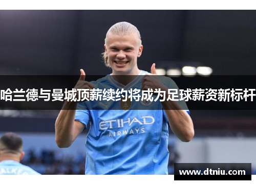 哈兰德与曼城顶薪续约将成为足球薪资新标杆