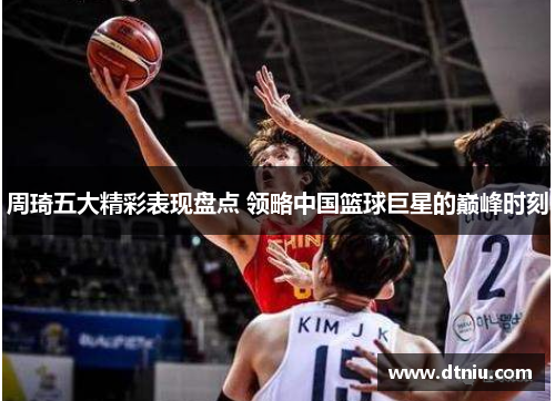 周琦五大精彩表现盘点 领略中国篮球巨星的巅峰时刻