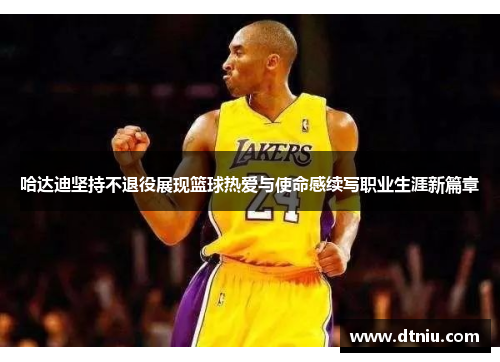 哈达迪坚持不退役展现篮球热爱与使命感续写职业生涯新篇章