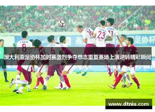 澳大利亚足协杯加时赛激烈争夺悬念重重赛场上演逆转精彩瞬间