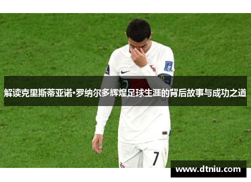 解读克里斯蒂亚诺·罗纳尔多辉煌足球生涯的背后故事与成功之道