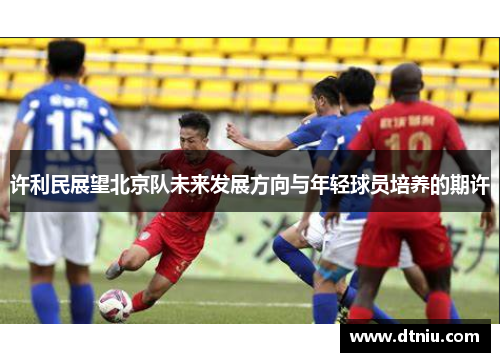 许利民展望北京队未来发展方向与年轻球员培养的期许